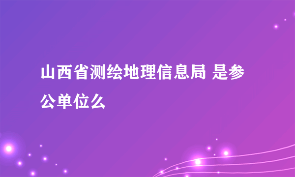 山西省测绘地理信息局 是参公单位么