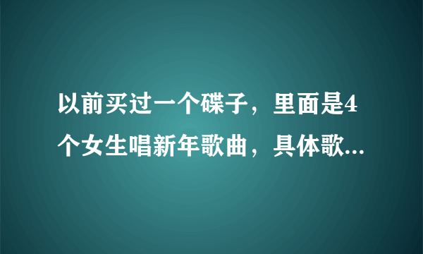 以前买过一个碟子，里面是4个女生唱新年歌曲，具体歌曲也忘记了，他们名字也忘记了，是4个好看女生