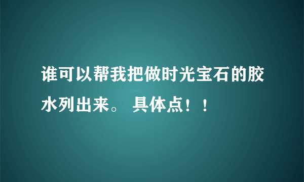 谁可以帮我把做时光宝石的胶水列出来。 具体点！！