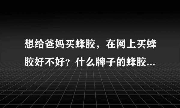 想给爸妈买蜂胶，在网上买蜂胶好不好？什么牌子的蜂胶好啊？请大家帮忙啊！~~~