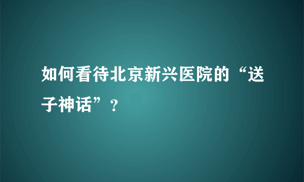 如何看待北京新兴医院的“送子神话”？