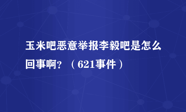 玉米吧恶意举报李毅吧是怎么回事啊？（621事件）