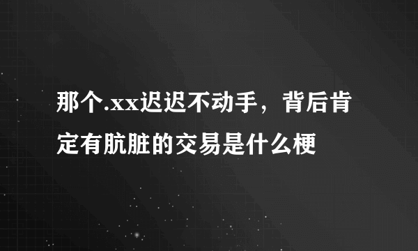 那个.xx迟迟不动手，背后肯定有肮脏的交易是什么梗