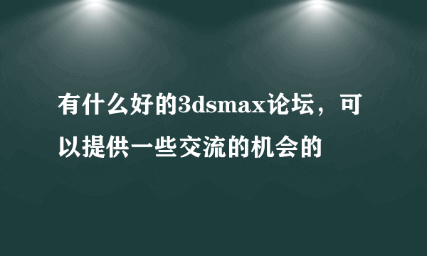 有什么好的3dsmax论坛，可以提供一些交流的机会的