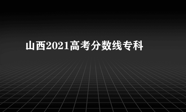 山西2021高考分数线专科