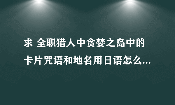 求 全职猎人中贪婪之岛中的卡片咒语和地名用日语怎么念+全假名