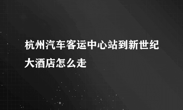 杭州汽车客运中心站到新世纪大酒店怎么走