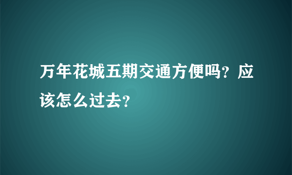 万年花城五期交通方便吗？应该怎么过去？