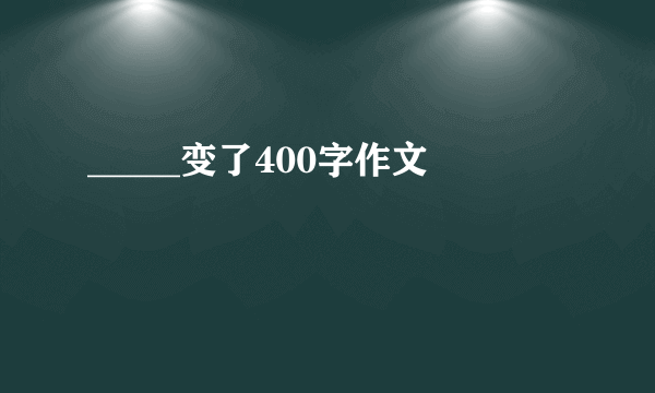 _____变了400字作文