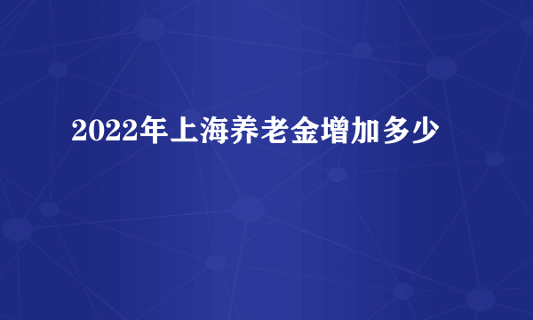 2022年上海养老金增加多少