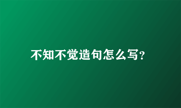 不知不觉造句怎么写？