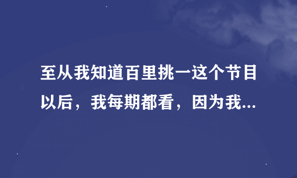 至从我知道百里挑一这个节目以后，我每期都看，因为我一直都很喜欢里面的范旭毅，只要是他上的每一期我...