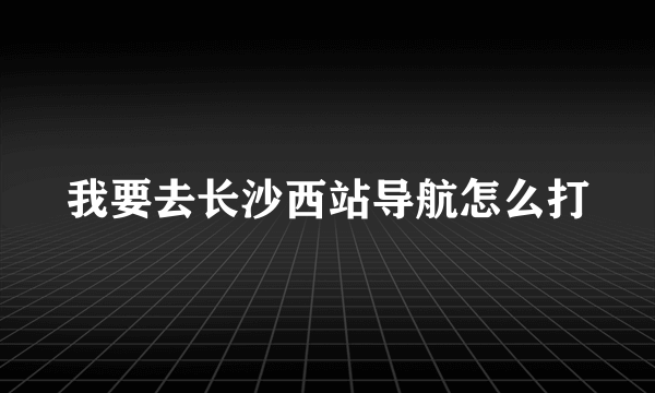 我要去长沙西站导航怎么打