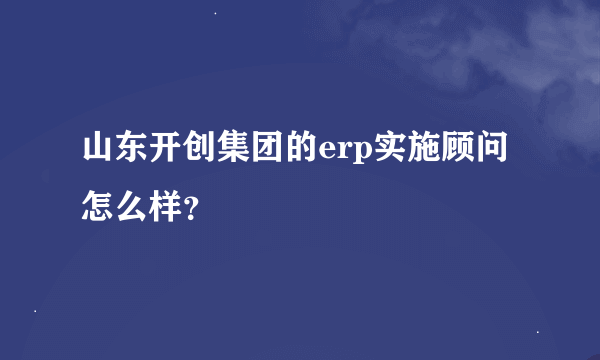 山东开创集团的erp实施顾问怎么样？