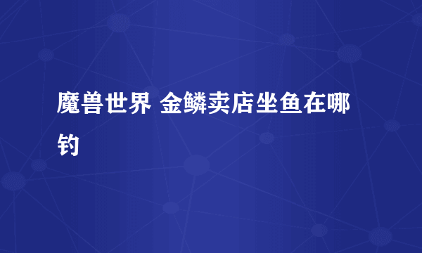 魔兽世界 金鳞卖店坐鱼在哪钓