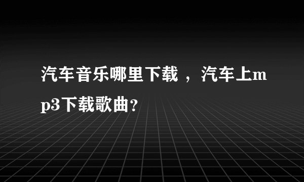 汽车音乐哪里下载 ，汽车上mp3下载歌曲？