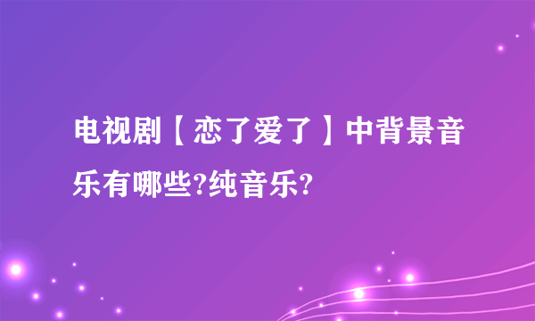 电视剧【恋了爱了】中背景音乐有哪些?纯音乐?