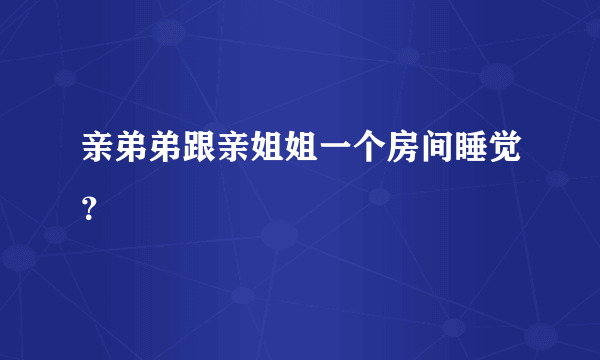 亲弟弟跟亲姐姐一个房间睡觉？