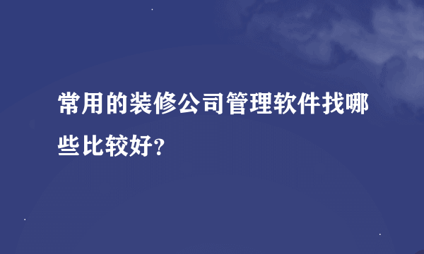 常用的装修公司管理软件找哪些比较好？