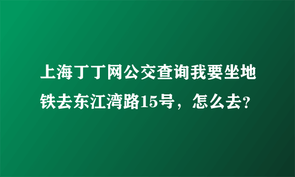 上海丁丁网公交查询我要坐地铁去东江湾路15号，怎么去？