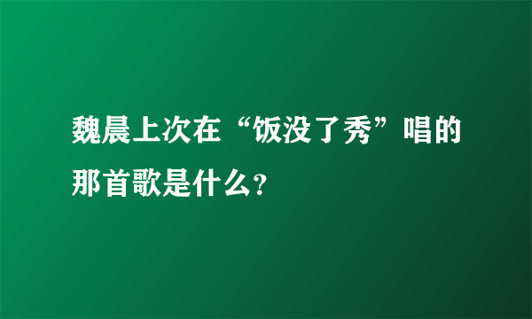 魏晨上次在“饭没了秀”唱的那首歌是什么？