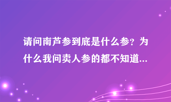 请问南芦参到底是什么参？为什么我问卖人参的都不知道南芦参！在北京哪里能买到南芦参？