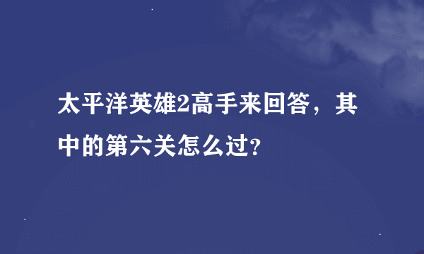 太平洋英雄2高手来回答，其中的第六关怎么过？