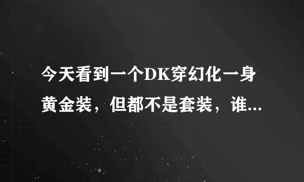 今天看到一个DK穿幻化一身黄金装，但都不是套装，谁能告诉我在哪里能刷出那些黄金装，幻化好用