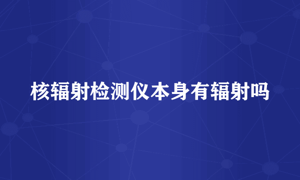 核辐射检测仪本身有辐射吗