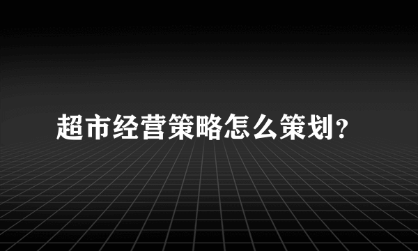 超市经营策略怎么策划？