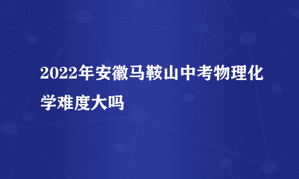 2022年安徽马鞍山中考物理化学难度大吗