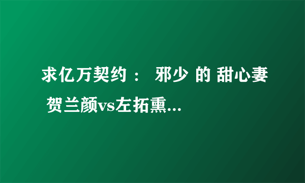 求亿万契约 ： 邪少 的 甜心妻 贺兰颜vs左拓熏的那段。谢谢