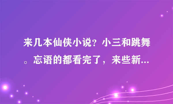 来几本仙侠小说？小三和跳舞。忘语的都看完了，来些新的，要完本的！！