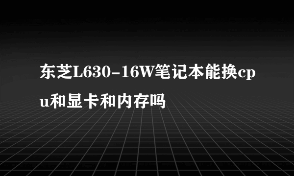 东芝L630-16W笔记本能换cpu和显卡和内存吗