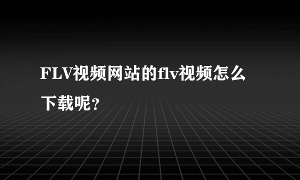 FLV视频网站的flv视频怎么下载呢？