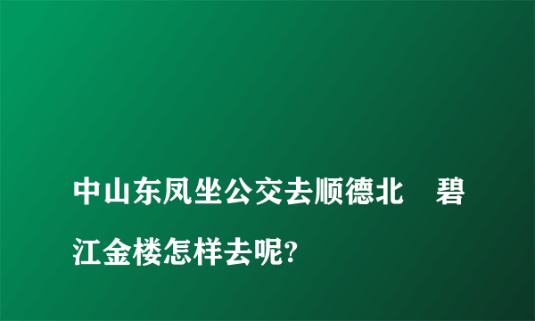 
中山东凤坐公交去顺德北滘碧江金楼怎样去呢?

