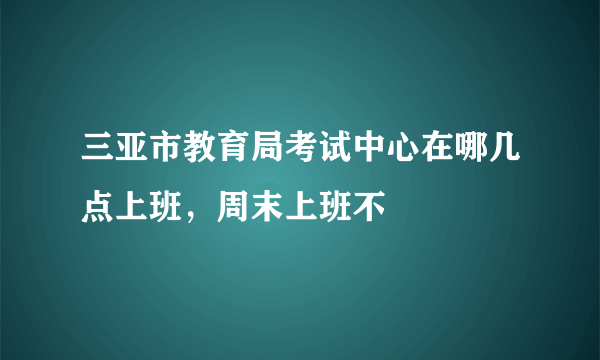 三亚市教育局考试中心在哪几点上班，周末上班不