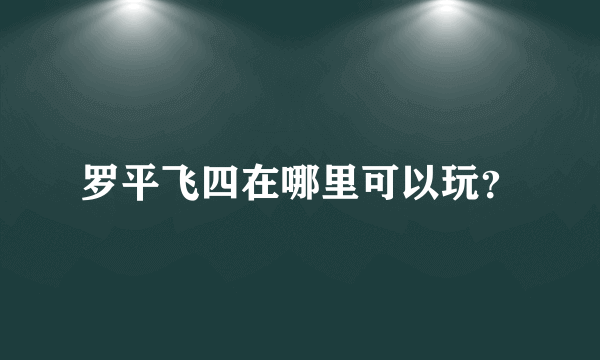 罗平飞四在哪里可以玩？