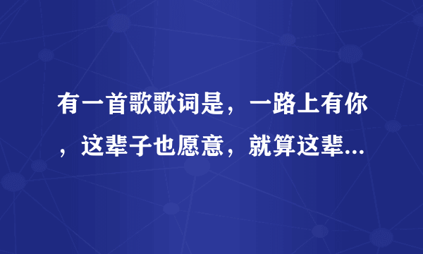 有一首歌歌词是，一路上有你，这辈子也愿意，就算这辈子注定要分离………………好像是这样，谁唱的，歌名