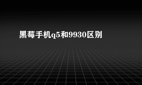 黑莓手机q5和9930区别