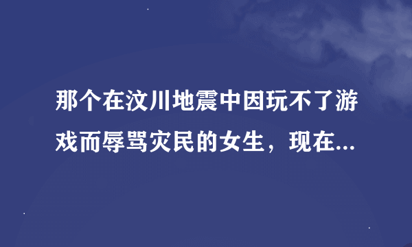 那个在汶川地震中因玩不了游戏而辱骂灾民的女生，现在怎么样了？