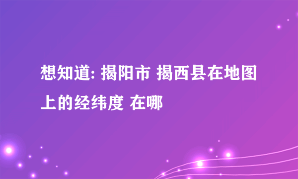 想知道: 揭阳市 揭西县在地图上的经纬度 在哪