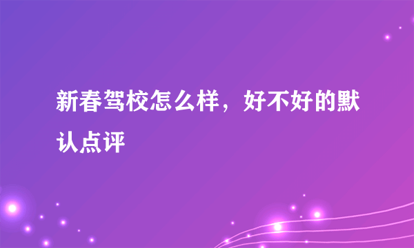 新春驾校怎么样，好不好的默认点评