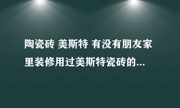 陶瓷砖 美斯特 有没有朋友家里装修用过美斯特瓷砖的啊？质量好吗？看样的时候装潢队给我看的是这个牌子的