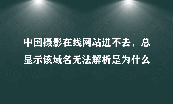 中国摄影在线网站进不去，总显示该域名无法解析是为什么