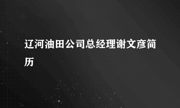 辽河油田公司总经理谢文彦简历