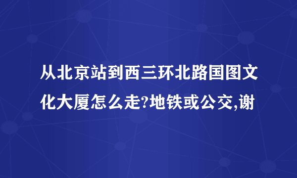 从北京站到西三环北路国图文化大厦怎么走?地铁或公交,谢