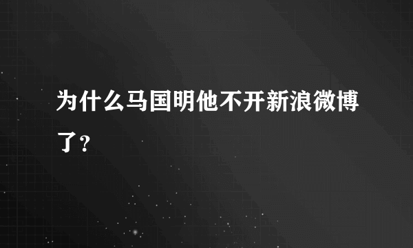 为什么马国明他不开新浪微博了？