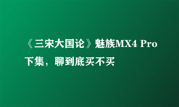 《三宋大国论》魅族MX4 Pro下集，聊到底买不买