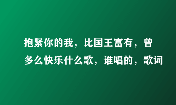 抱紧你的我，比国王富有，曾多么快乐什么歌，谁唱的，歌词